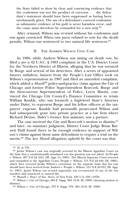 the State failed to show by clear and convincing evidence that the confession was not the product of coercion . . . the defen- dant’s statement should have been suppressed as having been involuntarily given. The use of a defendant’s coerced confession as substantive evidence of his guilt is never harmless error, and the cause must therefore be remanded for a new trial.2* After remand, Wilson was re-tried without his confession and was again convicted. When one juror refused to vote for the death penalty, Wilson was sentenced to two natural life sentences > IL The Axprew Witsox Civis Case In 1986, while Andrew Wilson was sitting on death row, he filed a pro se 42 U.S.C. § 1983 complaint in the U.S. District Court for the Northern District of Hllinois, alleging that he was tortured by Burge and several of his detectives. After a series of appointed lawyers withdrew, lawyers from the People’s Law Office took on Wilson’s representation in 1987 and filed an amended complaint, which added a Monell** policy-and-practice claim against the City of Chicago and former Police Superintendent Brzeczek. Burge and the then-current Superintendent of Police, Leroy Martin, con- vinced the Chicago City Council’s Finance Committee to retain William Kunkle, who was formerly a high-level State’s Attorney under Daley, to represent Burge and his fellow officers at the tax- payers’ expense. Kunkle had personally prosecuted Wilson and had subsequently gone into private practice at a law firm where Richard Devine, Daley’s former first assistant, was a partner. The case survived the City and Bizeczek’s motion to dismiss,*” and later, on summary judgment, District Court Judge Brian Bar- nett Duff found there to be enough evidence in support of Wil- son’s claims against those same defendants to require a trial on the merits.®* The key Monell allegation upheld by the court was that 24 I at 576, 2 Jackie Wilson’s case was originally reversed by the Hlinois Appellat the bss that & constitutionally mandated woir dir question was not asked, V. Wilson, 487 N.E2d 1015 (Il App. Ci, 1985). The Hlinois Supreme Court reversed and remanded o the Appellate Gourt, People v. Wilson, 513 N.E2d 844 (Il 1956). which then rev ickic Wilkon’s conviction on the separate basis that his case should hase bee d from Andren’s. People v. Wilson, 515 N.E.2 812 (Il App. GL1987). Jackie Wilson was re-ried separately, was re<comicted of one of the two iwders and sentenced 1o natral life 26 Monell v. Dep’t of Soc. Servs. of New York, 436 U.S. 658 (1975). 27 Wilkon v. Gity of Chicago, 681 F. Supp. 982 (N.D. IIL1989) (denying motion (o dismiss). ¢ Wilkon v iy of Chic (0, 707 F. Supp. 379, 384 (N.D. Il 1959).